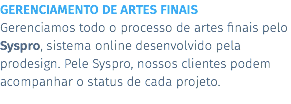 GERENCIAMENTO DE ARTES FINAIS Gerenciamos todo o processo de artes finais pelo Syspro, sistema online desenvolvido pela prodesign. Pele Syspro, nossos clientes podem acompanhar o status de cada projeto.